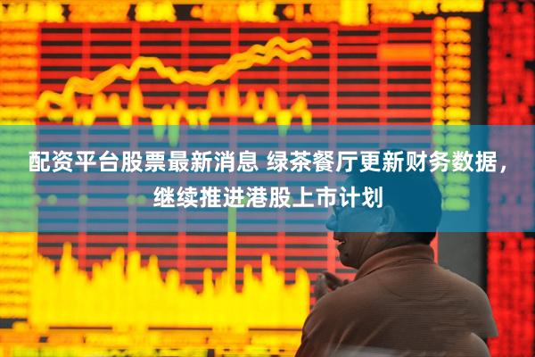 配资平台股票最新消息 绿茶餐厅更新财务数据，继续推进港股上市计划