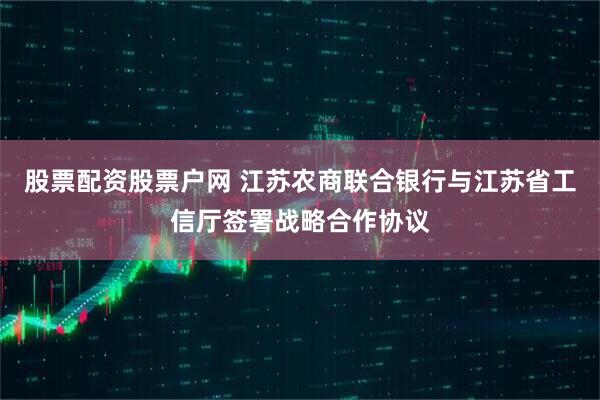 股票配资股票户网 江苏农商联合银行与江苏省工信厅签署战略合作协议