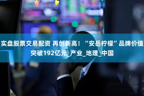 实盘股票交易配资 再创新高！“安岳柠檬”品牌价值突破192亿元_产业_地理_中国