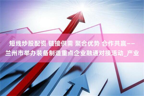 短线炒股配资 链接供需 聚合优势 合作共赢——兰州市举办装备制造重点企业融通对接活动_产业