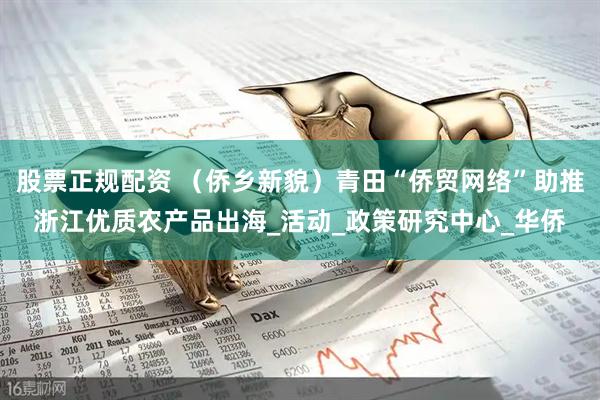 股票正规配资 （侨乡新貌）青田“侨贸网络”助推浙江优质农产品出海_活动_政策研究中心_华侨