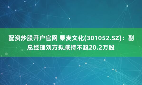 配资炒股开户官网 果麦文化(301052.SZ)：副总经理刘方拟减持不超20.2万股