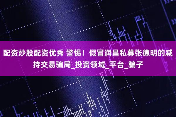 配资炒股配资优秀 警惕！假冒润昌私募张德明的减持交易骗局_投资领域_平台_骗子