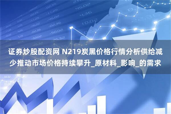 证券炒股配资网 N219炭黑价格行情分析供给减少推动市场价格持续攀升_原材料_影响_的需求