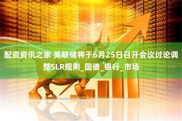 配资资讯之家 美联储将于6月25日召开会议讨论调整SLR规则_国债_银行_市场