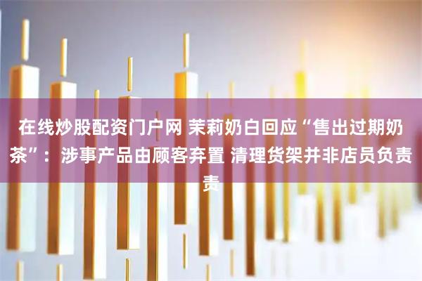 在线炒股配资门户网 茉莉奶白回应“售出过期奶茶”：涉事产品由顾客弃置 清理货架并非店员负责