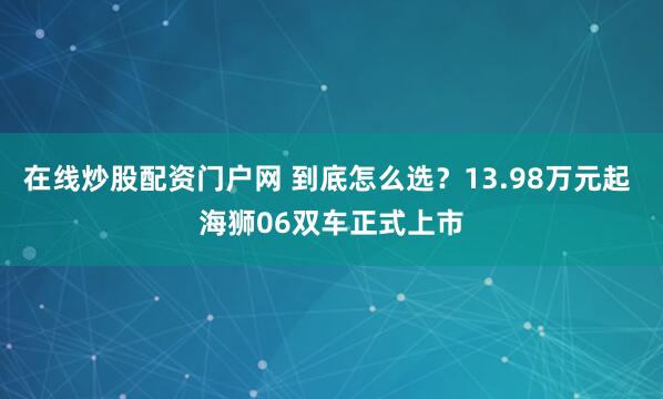 在线炒股配资门户网 到底怎么选？13.98万元起 海狮06双车正式上市﻿
