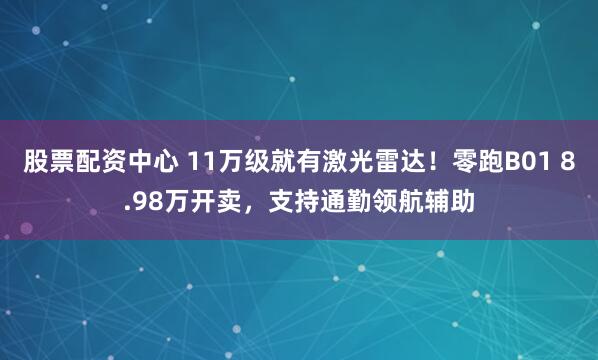 股票配资中心 11万级就有激光雷达！零跑B01 8.98万开卖，支持通勤领航辅助