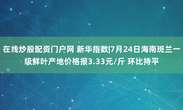 在线炒股配资门户网 新华指数|7月24日海南斑兰一级鲜叶产地价格报3.33元/斤 环比持平