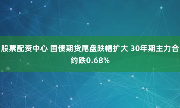 股票配资中心 国债期货尾盘跌幅扩大 30年期主力合约跌0.68%