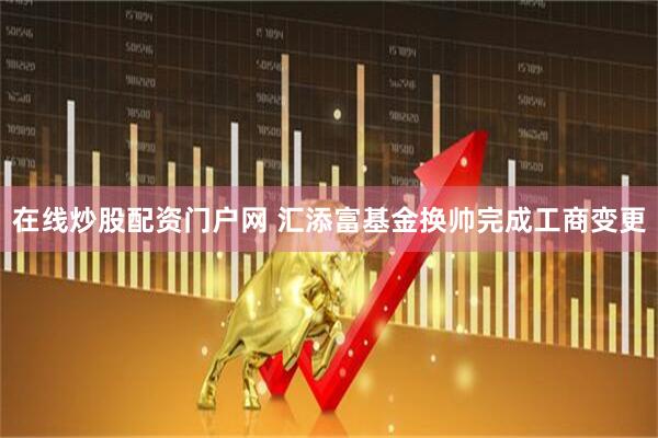 在线炒股配资门户网 汇添富基金换帅完成工商变更