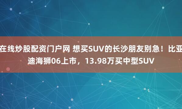 在线炒股配资门户网 想买SUV的长沙朋友别急！比亚迪海狮06上市，13.98万买中型SUV
