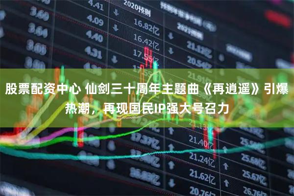 股票配资中心 仙剑三十周年主题曲《再逍遥》引爆热潮，再现国民IP强大号召力