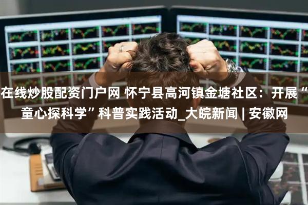 在线炒股配资门户网 怀宁县高河镇金塘社区：开展“童心探科学”科普实践活动_大皖新闻 | 安徽网