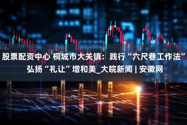 股票配资中心 桐城市大关镇：践行“六尺巷工作法” 弘扬“礼让”增和美_大皖新闻 | 安徽网