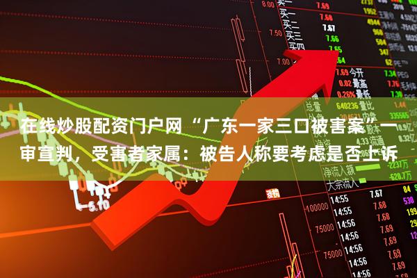 在线炒股配资门户网 “广东一家三口被害案”一审宣判，受害者家属：被告人称要考虑是否上诉