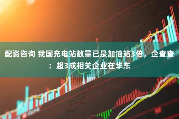 配资咨询 我国充电站数量已是加油站3倍，企查查：超3成相关企业在华东