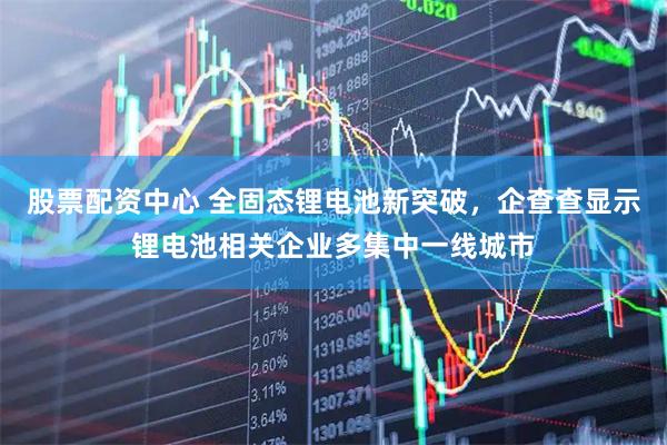 股票配资中心 全固态锂电池新突破，企查查显示锂电池相关企业多集中一线城市