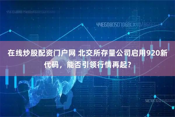 在线炒股配资门户网 北交所存量公司启用920新代码,能否引领行情再起?