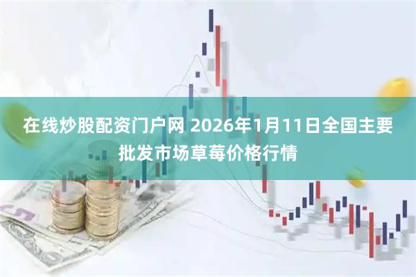 在线炒股配资门户网 2026年1月11日全国主要批发市场草莓价格行情
