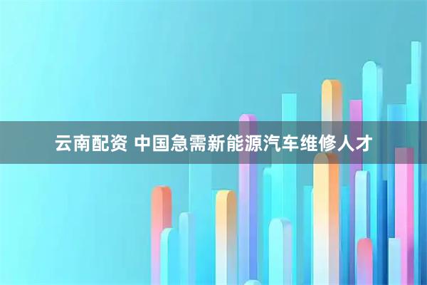 云南配资 中国急需新能源汽车维修人才
