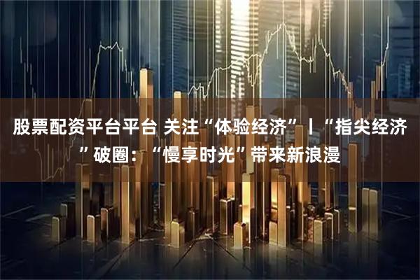 股票配资平台平台 关注“体验经济”丨“指尖经济”破圈：“慢享时光”带来新浪漫
