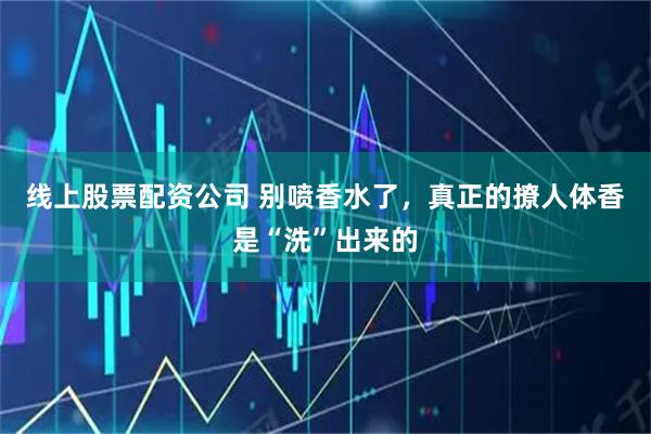 线上股票配资公司 别喷香水了，真正的撩人体香是“洗”出来的