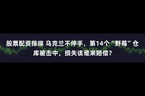 股票配资排排 乌克兰不停手，第14个“野莓”仓库被击中，损失该谁来赔偿？