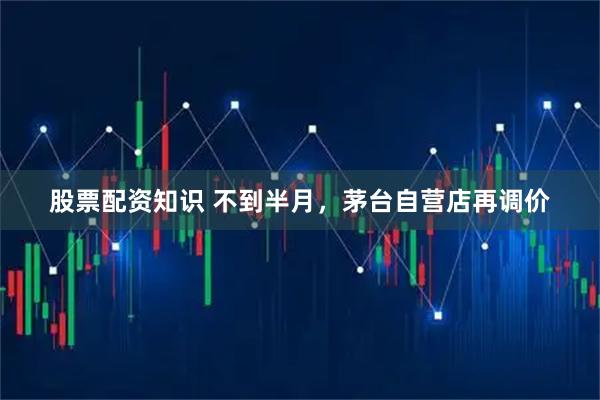 股票配资知识 不到半月，茅台自营店再调价