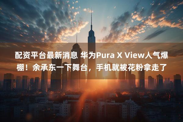 配资平台最新消息 华为Pura X View人气爆棚！余承东一下舞台，手机就被花粉拿走了