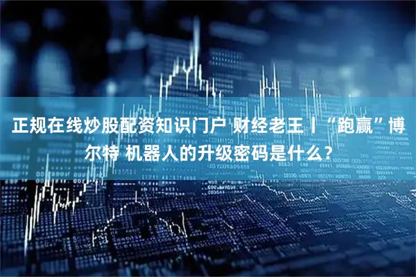 正规在线炒股配资知识门户 财经老王丨“跑赢”博尔特 机器人的升级密码是什么？