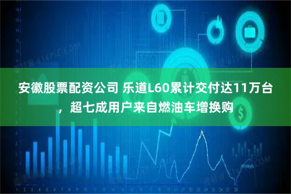 安徽股票配资公司 乐道L60累计交付达11万台，超七成用户来自燃油车增换购