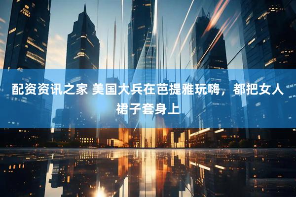 配资资讯之家 美国大兵在芭提雅玩嗨，都把女人裙子套身上