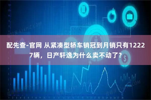 配先查-官网 从紧凑型轿车销冠到月销只有12227辆，日产轩逸为什么卖不动了？