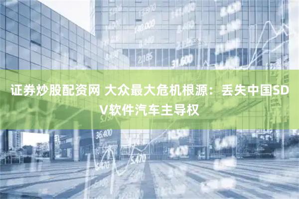 证券炒股配资网 大众最大危机根源：丢失中国SDV软件汽车主导权