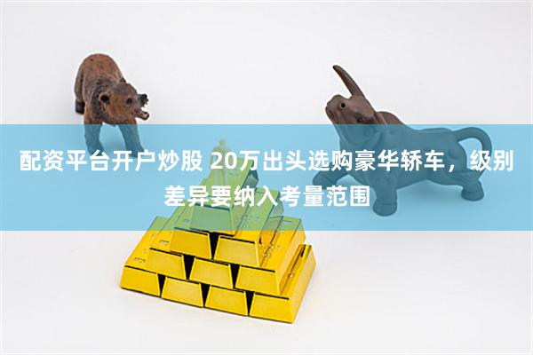 配资平台开户炒股 20万出头选购豪华轿车，级别差异要纳入考量范围