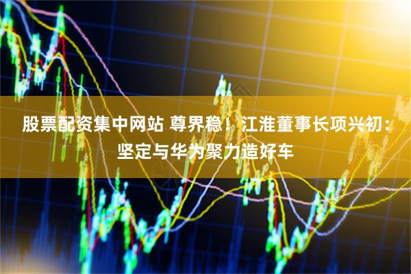 股票配资集中网站 尊界稳！江淮董事长项兴初：坚定与华为聚力造好车