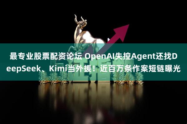最专业股票配资论坛 OpenAI失控Agent还找DeepSeek、Kimi当外援！近百万条作案短链曝光
